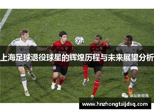上海足球退役球星的辉煌历程与未来展望分析