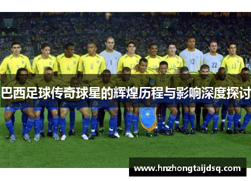 巴西足球传奇球星的辉煌历程与影响深度探讨
