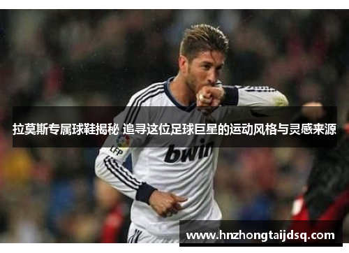 拉莫斯专属球鞋揭秘 追寻这位足球巨星的运动风格与灵感来源