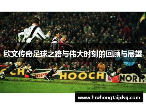 欧文传奇足球之路与伟大时刻的回顾与展望
