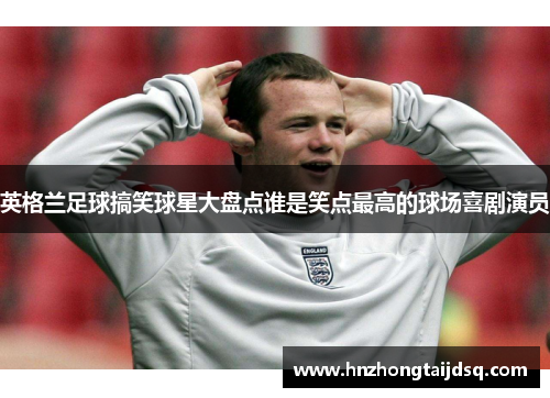 英格兰足球搞笑球星大盘点谁是笑点最高的球场喜剧演员