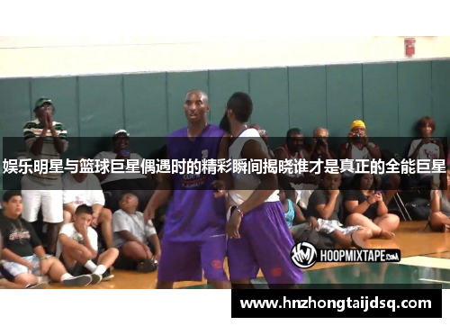 娱乐明星与篮球巨星偶遇时的精彩瞬间揭晓谁才是真正的全能巨星