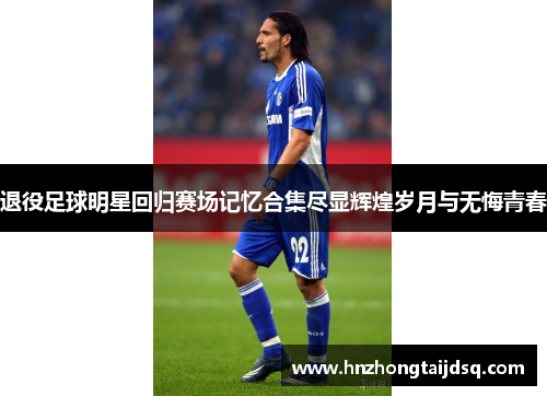 退役足球明星回归赛场记忆合集尽显辉煌岁月与无悔青春