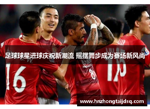 足球球星进球庆祝新潮流 摇摆舞步成为赛场新风尚