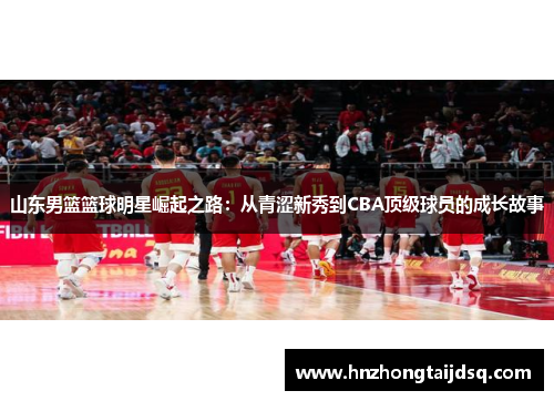 山东男篮篮球明星崛起之路：从青涩新秀到CBA顶级球员的成长故事