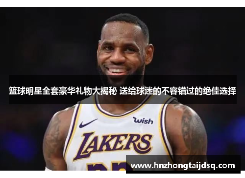 篮球明星全套豪华礼物大揭秘 送给球迷的不容错过的绝佳选择