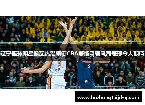 辽宁篮球明星掀起热潮领衔CBA赛场引领风潮表现令人期待